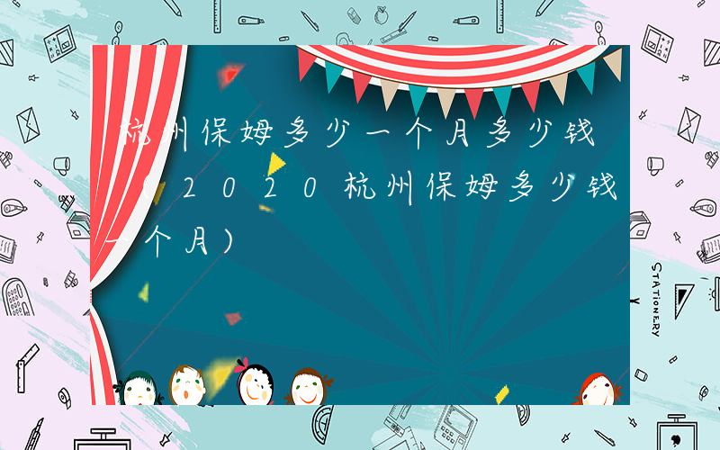 杭州保姆多少一个月多少钱 (2020杭州保姆多少钱一个月)